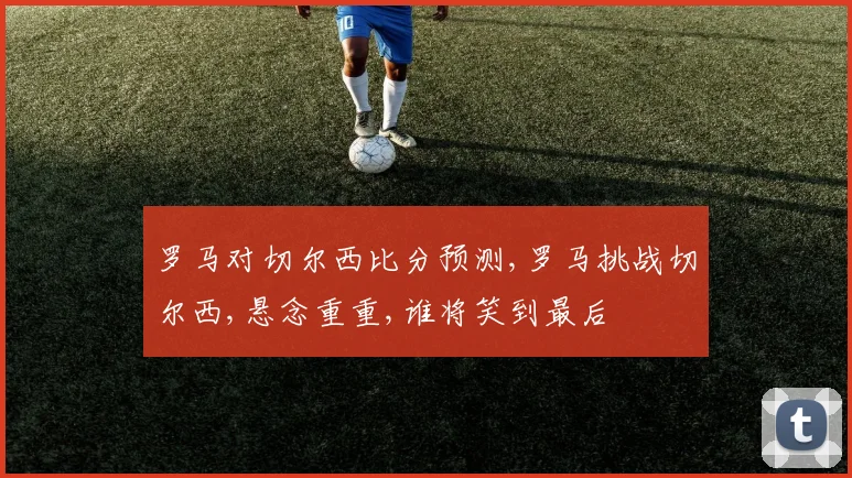 罗马对切尔西比分预测,罗马挑战切尔西,悬念重重,谁将笑到最后